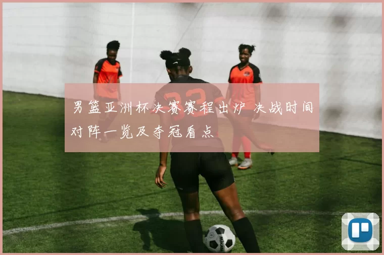 男篮亚洲杯决赛赛程出炉 决战时间对阵一览及夺冠看点