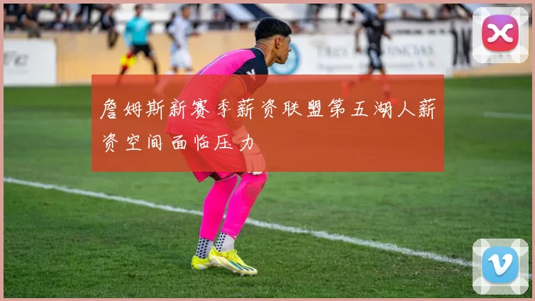 詹姆斯新赛季薪资联盟第五湖人薪资空间面临压力