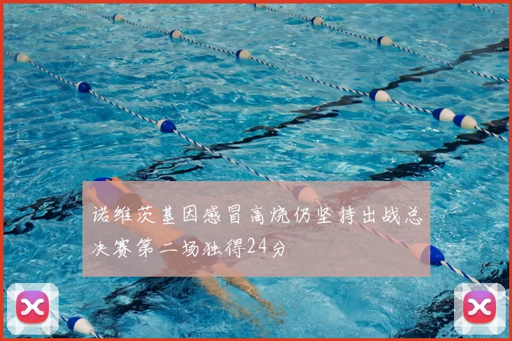 诺维茨基因感冒高烧仍坚持出战总决赛第二场独得24分