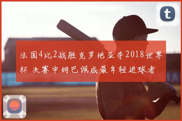 法国4比2战胜克罗地亚夺2018世界杯 决赛中姆巴佩成最年轻进球者