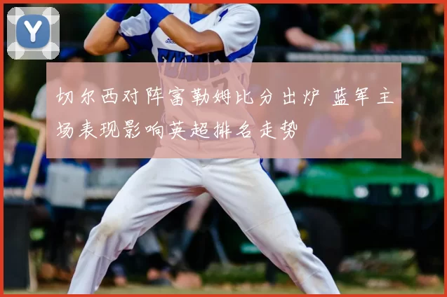 切尔西对阵富勒姆比分出炉 蓝军主场表现影响英超排名走势