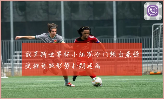 俄罗斯世界杯小组赛冷门频出豪强受挫晋级形势扑朔迷离