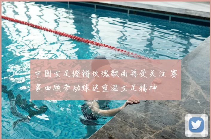 中国女足铿锵玫瑰歌曲再受关注 赛事回顾带动球迷重温女足精神