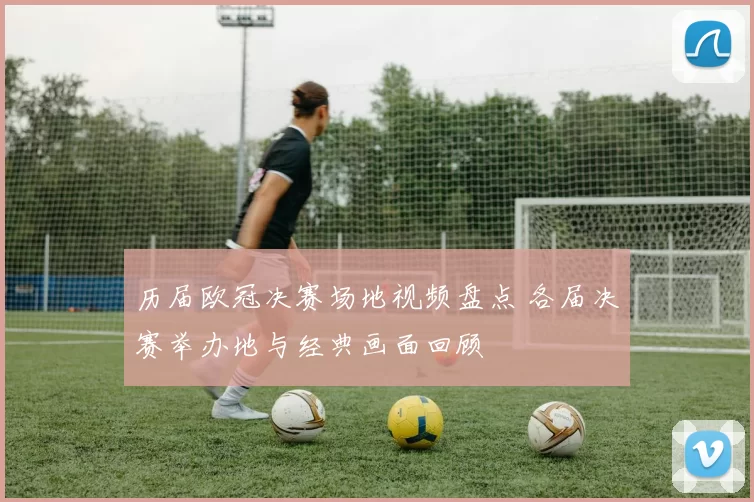 历届欧冠决赛场地视频盘点 各届决赛举办地与经典画面回顾