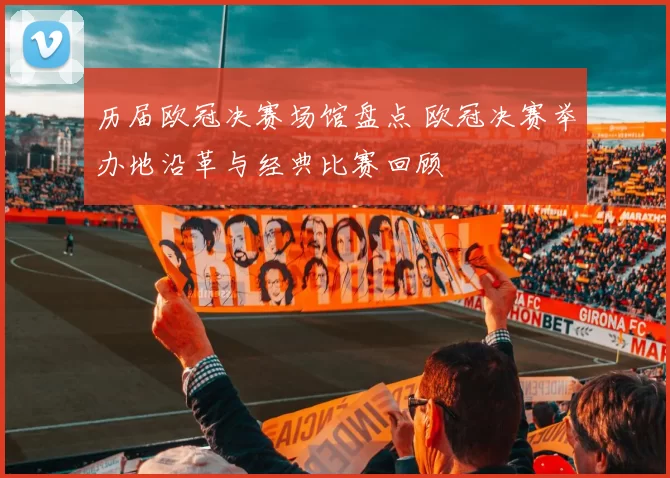 历届欧冠决赛场馆盘点 欧冠决赛举办地沿革与经典比赛回顾