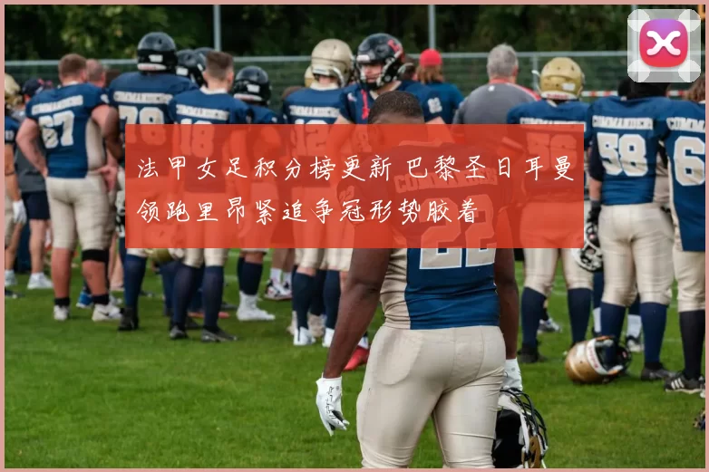 法甲女足积分榜更新 巴黎圣日耳曼领跑里昂紧追争冠形势胶着