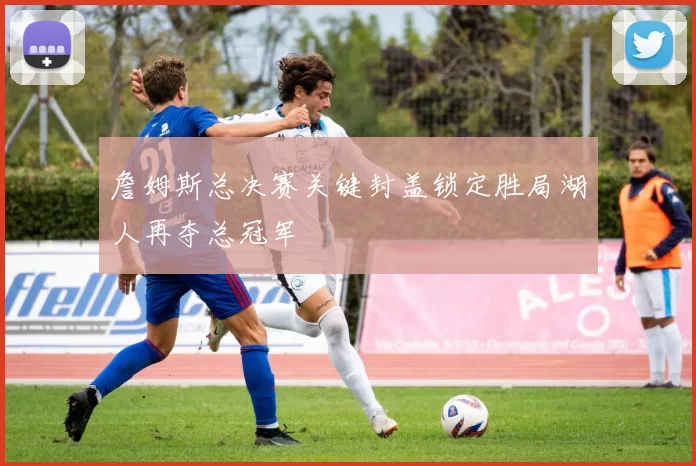 詹姆斯总决赛关键封盖锁定胜局湖人再夺总冠军