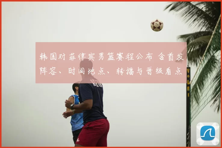 韩国对菲律宾男篮赛程公布 含首发阵容、时间地点、转播与晋级看点