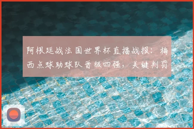 阿根廷战法国世界杯直播战报：梅西点球助球队晋级四强，关键判罚与战术分析