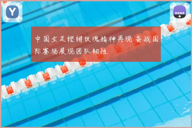 中国女足铿锵玫瑰精神再现 备战国际赛场展现团队韧性